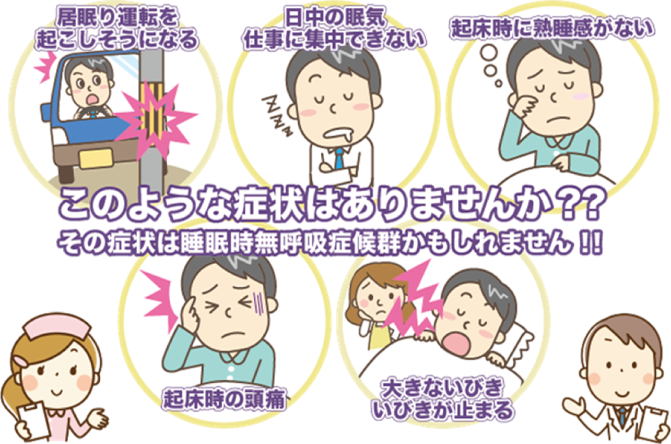 このような症状はありませんか？
その症状は睡眠時無呼吸症候群かもしれません。
・居眠り運転を起こしそうになる。
・日中の眠気、仕事に集中できない。
・起床時に熟睡感がない。
・起床時の頭痛。
・大きないびき、いびきが止まる。